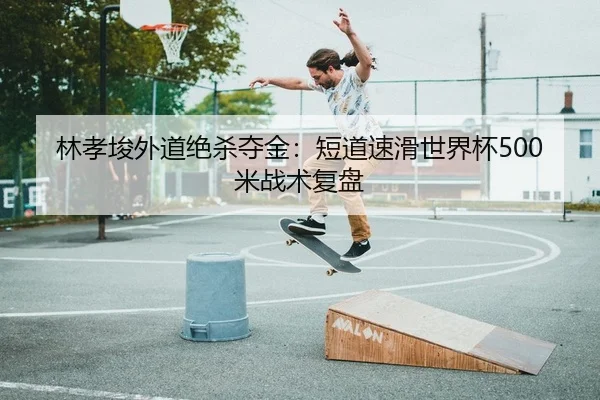 林孝埈外道绝杀夺金：短道速滑世界杯500米战术复盘
